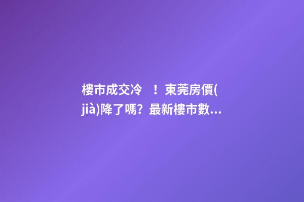 樓市成交冷！東莞房價(jià)降了嗎？最新樓市數(shù)據(jù)官宣